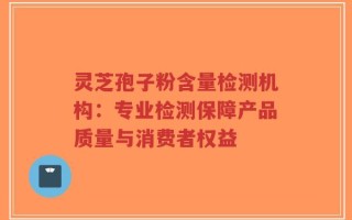 灵芝孢子粉含量检测机构：专业检测保障产品质量与消费者权益