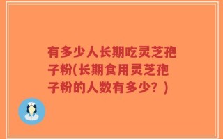 有多少人长期吃灵芝孢子粉(长期食用灵芝孢子粉的人数有多少？)