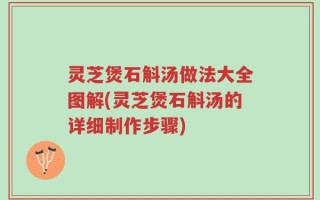 灵芝煲石斛汤做法大全图解(灵芝煲石斛汤的详细制作步骤)