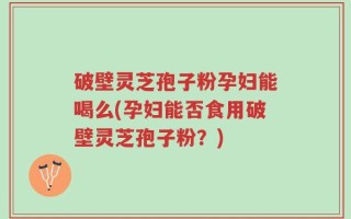 破壁灵芝孢子粉孕妇能喝么(孕妇能否食用破壁灵芝孢子粉？)