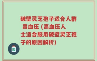 破壁灵芝孢子适合人群 高血压 (高血压人士适合服用破壁灵芝孢子的原因解析)