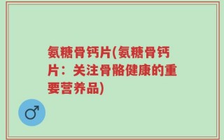 氨糖骨钙片(氨糖骨钙片：关注骨骼健康的重要营养品)