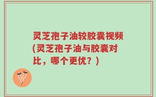 灵芝孢子油较胶囊视频(灵芝孢子油与胶囊对比，哪个更优？)