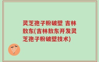 灵芝孢子粉破壁 吉林敖东(吉林敖东开发灵芝孢子粉破壁技术)