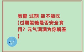 氨糖 过期 能不能吃(过期氨糖是否安全食用？元气满满为你解答)