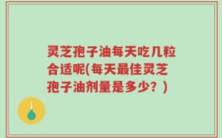 灵芝孢子油每天吃几粒合适呢(每天最佳灵芝孢子油剂量是多少？)