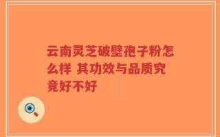 云南灵芝破壁孢子粉怎么样 其功效与品质究竟好不好