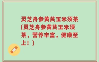 灵芝舟参黄芪玉米须茶(灵芝舟参黄芪玉米须茶，营养丰富，健康至上！)