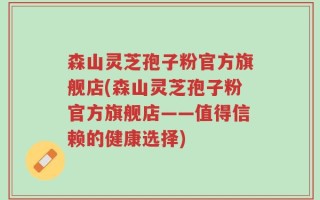 森山灵芝孢子粉官方旗舰店(森山灵芝孢子粉官方旗舰店——值得信赖的健康选择)