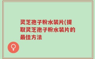 灵芝孢子粉水装片(提取灵芝孢子粉水装片的最佳方法