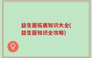 益生菌拓展知识大全(益生菌知识全攻略)