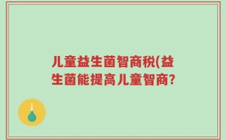 儿童益生菌智商税(益生菌能提高儿童智商？