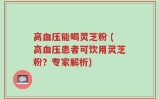 高血压能喝灵芝粉 (高血压患者可饮用灵芝粉？专家解析)