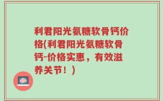 利君阳光氨糖软骨钙价格(利君阳光氨糖软骨钙-价格实惠，有效滋养关节！)