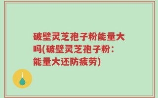 破壁灵芝孢子粉能量大吗(破壁灵芝孢子粉：能量大还防疲劳)