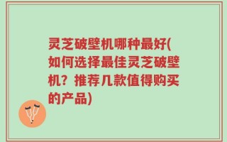 灵芝破壁机哪种最好(如何选择最佳灵芝破壁机？推荐几款值得购买的产品)