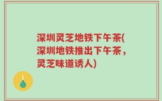 深圳灵芝地铁下午茶(深圳地铁推出下午茶，灵芝味道诱人)
