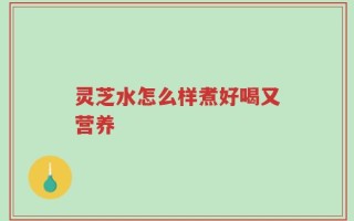 灵芝水怎么样煮好喝又营养