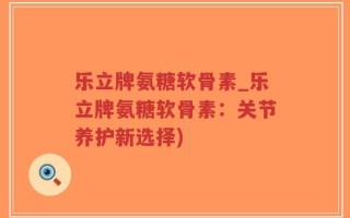 乐立牌氨糖软骨素_乐立牌氨糖软骨素：关节养护新选择)