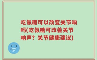 吃氨糖可以改变关节响吗(吃氨糖可改善关节响声？关节健康建议)