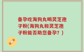 备孕吃海狗丸喝灵芝孢子粉(海狗丸和灵芝孢子粉能否助您备孕？)