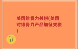 美国维骨力关税(美国对维骨力产品加征关税)