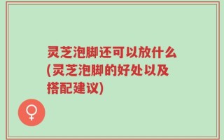 灵芝泡脚还可以放什么(灵芝泡脚的好处以及搭配建议)