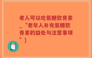 老人可以吃氨糖软骨素_“老年人补充氨糖软骨素的益处与注意事项”)