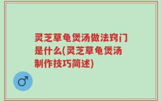 灵芝草龟煲汤做法窍门是什么(灵芝草龟煲汤制作技巧简述)