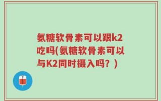 氨糖软骨素可以跟k2吃吗(氨糖软骨素可以与K2同时摄入吗？)