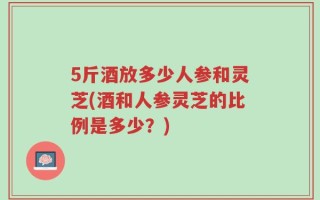 5斤酒放多少人参和灵芝(酒和人参灵芝的比例是多少？)