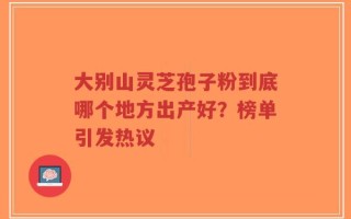 大别山灵芝孢子粉到底哪个地方出产好？榜单引发热议