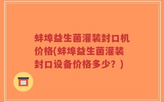 蚌埠益生菌灌装封口机价格(蚌埠益生菌灌装封口设备价格多少？)