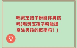 喝灵芝孢子粉能怀男孩吗(喝灵芝孢子粉能提高生男孩的概率吗？)
