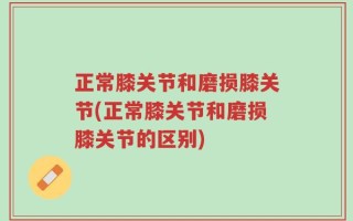 正常膝关节和磨损膝关节(正常膝关节和磨损膝关节的区别)