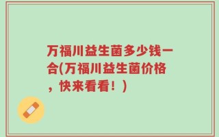 万福川益生菌多少钱一合(万福川益生菌价格，快来看看！)