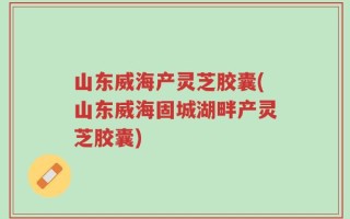 山东威海产灵芝胶囊(山东威海固城湖畔产灵芝胶囊)