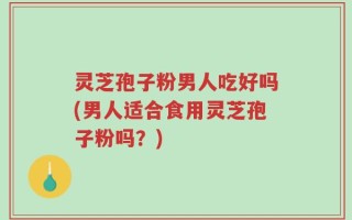 灵芝孢子粉男人吃好吗(男人适合食用灵芝孢子粉吗？)