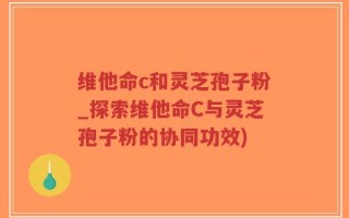 维他命c和灵芝孢子粉_探索维他命C与灵芝孢子粉的协同功效)