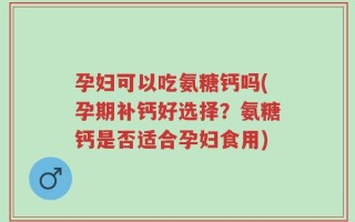 孕妇可以吃氨糖钙吗(孕期补钙好选择？氨糖钙是否适合孕妇食用)