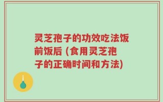 灵芝孢子的功效吃法饭前饭后 (食用灵芝孢子的正确时间和方法)