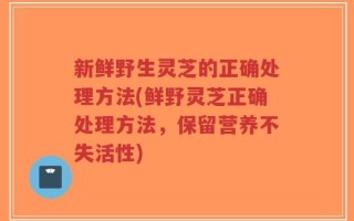 新鲜野生灵芝的正确处理方法(鲜野灵芝正确处理方法，保留营养不失活性)