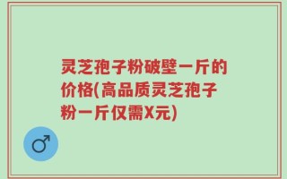 灵芝孢子粉破壁一斤的价格(高品质灵芝孢子粉一斤仅需X元)