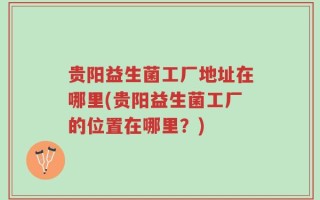 贵阳益生菌工厂地址在哪里(贵阳益生菌工厂的位置在哪里？)