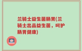 兰骑士益生菌肠胃(兰骑士出品益生菌，呵护肠胃健康)