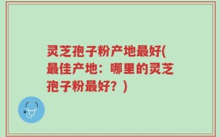 灵芝孢子粉产地最好(最佳产地：哪里的灵芝孢子粉最好？)