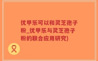 优甲乐可以和灵芝孢子粉_优甲乐与灵芝孢子粉的联合应用研究)