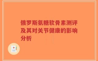俄罗斯氨糖软骨素测评及其对关节健康的影响分析