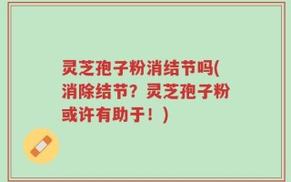 灵芝孢子粉消结节吗(消除结节？灵芝孢子粉或许有助于！)