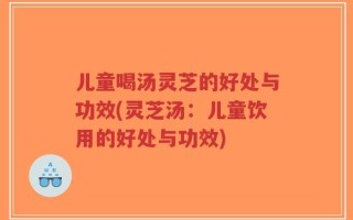 儿童喝汤灵芝的好处与功效(灵芝汤：儿童饮用的好处与功效)